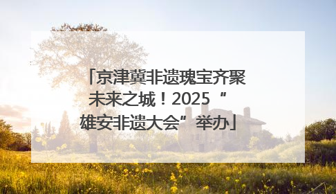 京津冀非遗瑰宝齐聚未来之城！2025“雄安非遗大会”举办