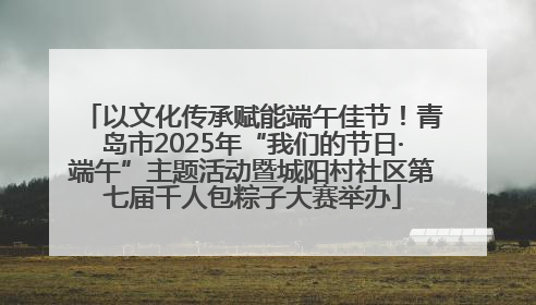 以文化传承赋能端午佳节！青岛市2025年“我们的节日·端午”主题活动暨城阳村社区第七届千人包粽子大赛举办