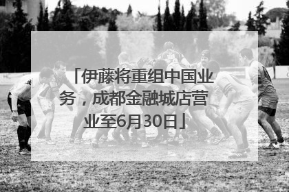 伊藤将重组中国业务，成都金融城店营业至6月30日