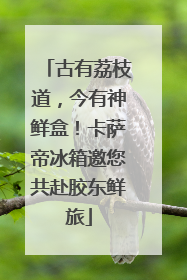 古有荔枝道，今有神鲜盒！卡萨帝冰箱邀您共赴胶东鲜旅