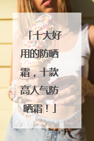 十大好用的防晒霜，十款高人气防晒霜！