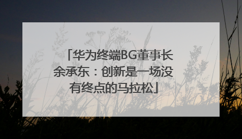 华为终端BG董事长余承东：创新是一场没有终点的马拉松