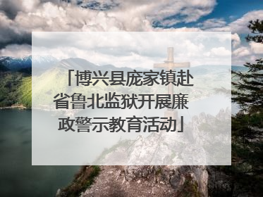 博兴县庞家镇赴省鲁北监狱开展廉政警示教育活动