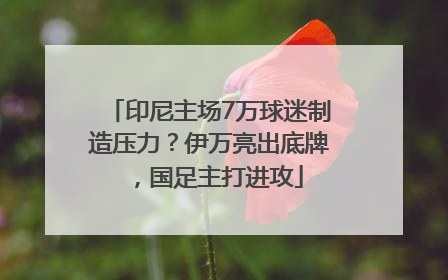 印尼主场7万球迷制造压力？伊万亮出底牌，国足主打进攻