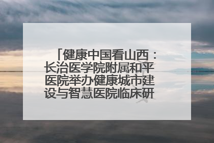 健康中国看山西：长治医学院附属和平医院举办健康城市建设与智慧医院临床研究能力提升交流会