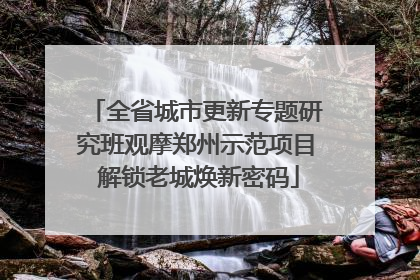 全省城市更新专题研究班观摩郑州示范项目 解锁老城焕新密码