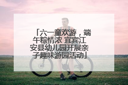 六一童欢游，端午粽情浓 宜宾江安县幼儿园开展亲子趣味游园活动
