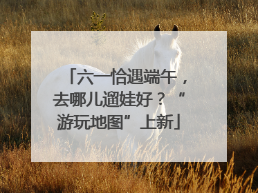 六一恰遇端午，去哪儿遛娃好？“游玩地图”上新