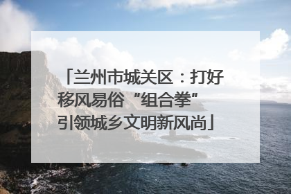 兰州市城关区：打好移风易俗“组合拳” 引领城乡文明新风尚