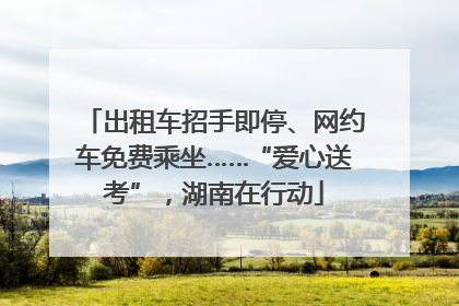 出租车招手即停、网约车免费乘坐……“爱心送考”，湖南在行动