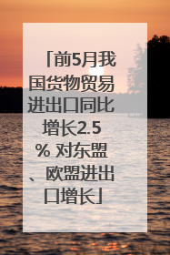 前5月我国货物贸易进出口同比增长2.5% 对东盟、欧盟进出口增长