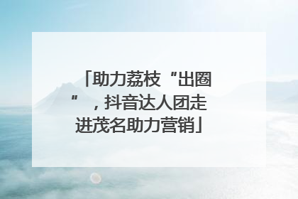 助力荔枝“出圈”，抖音达人团走进茂名助力营销