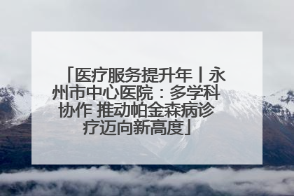 医疗服务提升年丨永州市中心医院：多学科协作 推动帕金森病诊疗迈向新高度