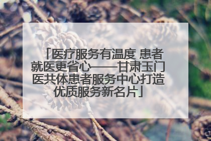 医疗服务有温度 患者就医更省心——甘肃玉门医共体患者服务中心打造优质服务新名片