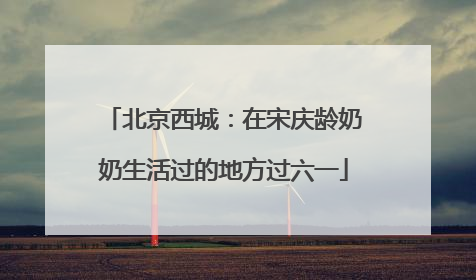 北京西城：在宋庆龄奶奶生活过的地方过六一