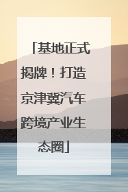 基地正式揭牌！打造京津冀汽车跨境产业生态圈