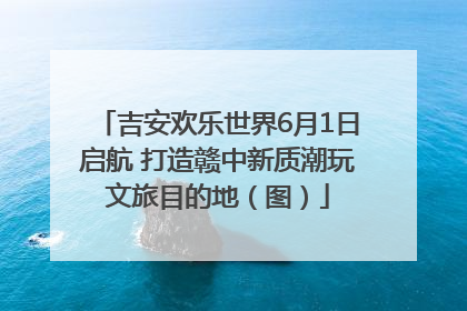 吉安欢乐世界6月1日启航 打造赣中新质潮玩文旅目的地（图）