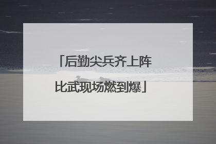 后勤尖兵齐上阵 比武现场燃到爆