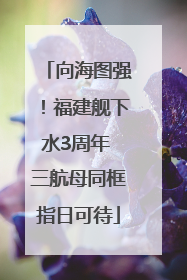 向海图强！福建舰下水3周年 三航母同框指日可待