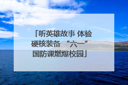 听英雄故事 体验硬核装备 “六一”国防课燃爆校园