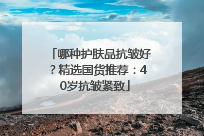 哪种护肤品抗皱好？精选国货推荐：40岁抗皱紧致