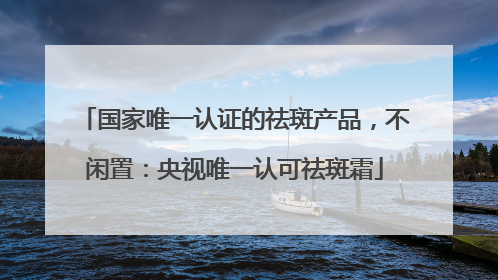 国家唯一认证的祛斑产品，不闲置：央视唯一认可祛斑霜
