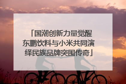 国潮创新力量觉醒 东鹏饮料与小米共同演绎民族品牌突围传奇