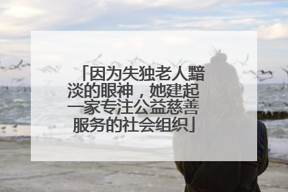 因为失独老人黯淡的眼神，她建起一家专注公益慈善服务的社会组织