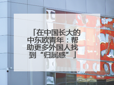 在中国长大的中东欧青年：帮助更多外国人找到“归属感”