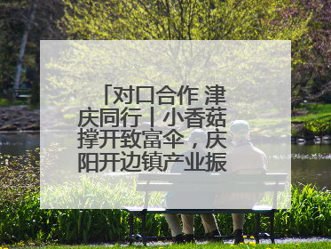 对口合作 津庆同行丨小香菇撑开致富伞，庆阳开边镇产业振兴有“蘑”力