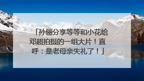 孙俪分享等等和小花给邓超拍摄的一组大片！直呼：是老母亲失礼了！