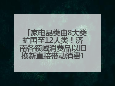 家电品类由8大类扩围至12大类！济南各领域消费品以旧换新直接带动消费157.2亿元