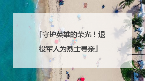 守护英雄的荣光！退役军人为烈士寻亲