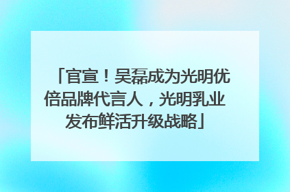 官宣！吴磊成为光明优倍品牌代言人，光明乳业发布鲜活升级战略