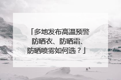 多地发布高温预警 防晒衣、防晒霜、防晒喷雾如何选？