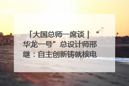 大国总师一席谈｜“华龙一号”总设计师邢继：自主创新铸就核电“国家名片”