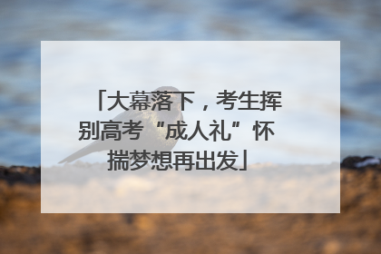 大幕落下，考生挥别高考“成人礼”怀揣梦想再出发