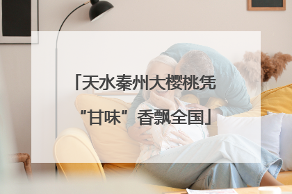 天水秦州大樱桃凭“甘味”香飘全国