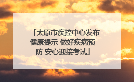 太原市疾控中心发布健康提示 做好疾病预防 安心迎接考试