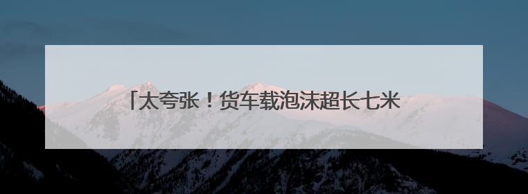 太夸张！货车载泡沫超长七米，高速服务区被民警抓现行