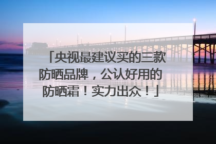 央视最建议买的三款防晒品牌，公认好用的防晒霜！实力出众！
