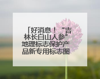 好消息！“吉林长白山人参”地理标志保护产品新专用标志图案将在我省推广使用