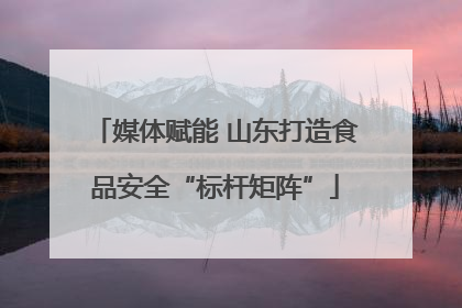 媒体赋能 山东打造食品安全“标杆矩阵”