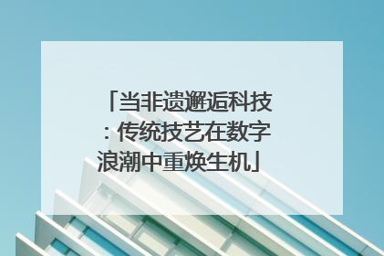 当非遗邂逅科技：传统技艺在数字浪潮中重焕生机