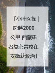 小叶医探｜跨越2000公里 西藏患者复杂胃癌在安徽获救治