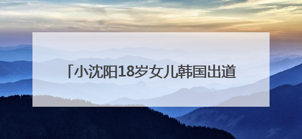 小沈阳18岁女儿韩国出道照曝光，被指撞脸孔孝真