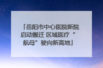 岳阳市中心医院新院启动搬迁 区域医疗“航母”驶向新高地