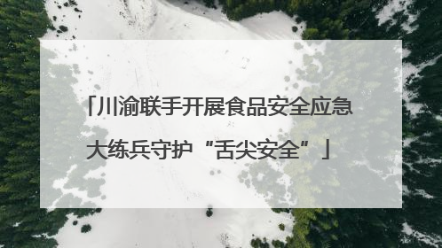 川渝联手开展食品安全应急大练兵守护“舌尖安全”