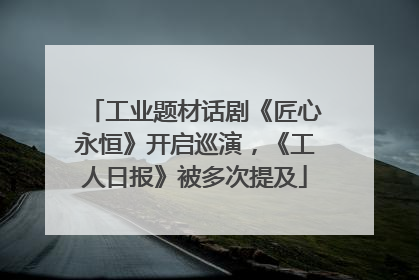 工业题材话剧《匠心永恒》开启巡演，《工人日报》被多次提及
