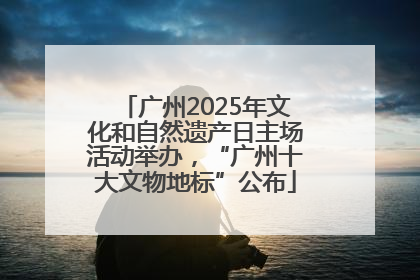 广州2025年文化和自然遗产日主场活动举办，“广州十大文物地标”公布